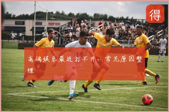 高端娱乐最近打不开，常见原因整理